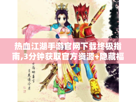 热血江湖手游官网下载终极指南,3分钟获取官方资源+隐藏福利揭秘