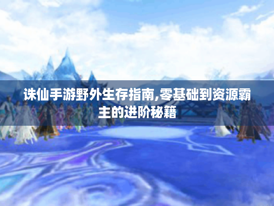 诛仙手游野外生存指南,零基础到资源霸主的进阶秘籍
