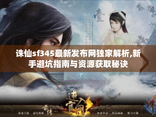 诛仙sf345最新发布网独家解析,新手避坑指南与资源获取秘诀