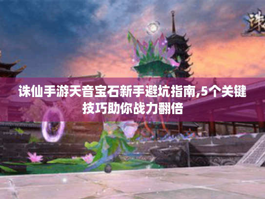 诛仙手游天音宝石新手避坑指南,5个关键技巧助你战力翻倍 诛仙手游天音宝石新手避坑指南,5个关键技巧助你战力翻倍