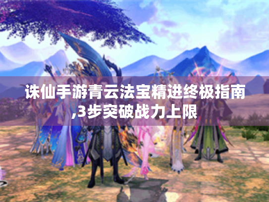 诛仙手游青云法宝精进终极指南,3步突破战力上限