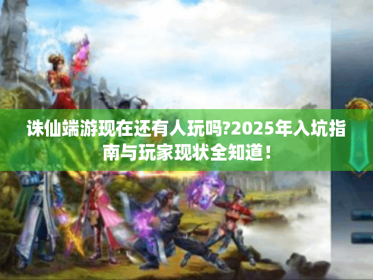 诛仙端游现在还有人玩吗?2025年入坑指南与玩家现状全知道！
