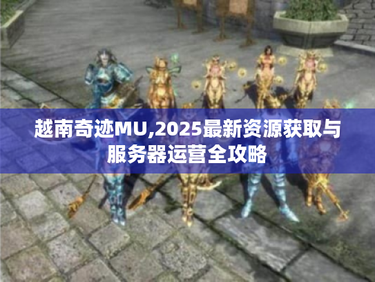 越南奇迹MU,2025最新资源获取与服务器运营全攻略 越南奇迹MU,2025最新资源获取与服务器运营全攻略