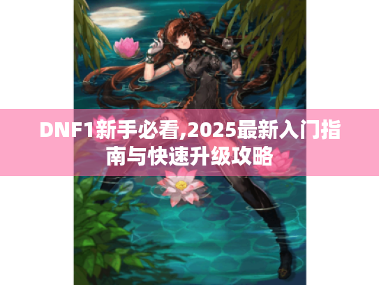 DNF1新手必看,2025最新入门指南与快速升级攻略 DNF1新手必看,2025最新入门指南与快速升级攻略