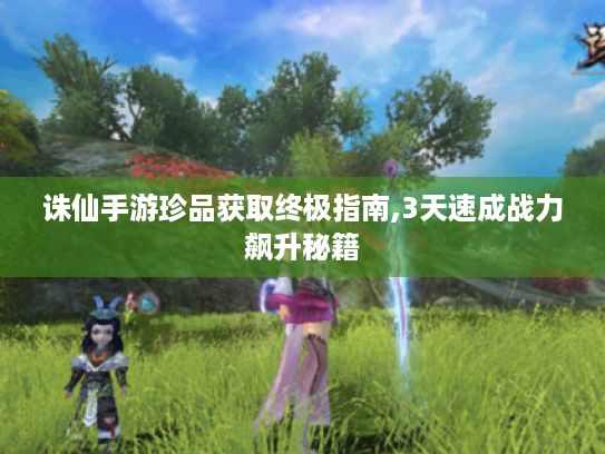 诛仙手游珍品获取终极指南,3天速成战力飙升秘籍