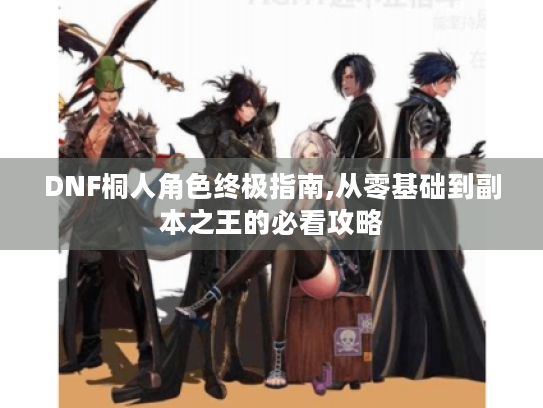 DNF桐人角色终极指南,从零基础到副本之王的必看攻略