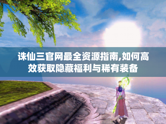 诛仙三官网最全资源指南,如何高效获取隐藏福利与稀有装备