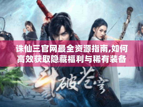 诛仙三官网最全资源指南,如何高效获取隐藏福利与稀有装备