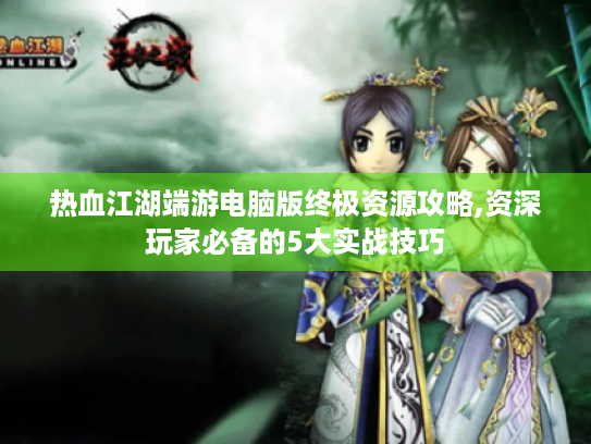 热血江湖端游电脑版终极资源攻略,资深玩家必备的5大实战技巧