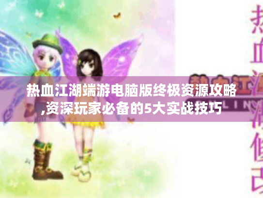 热血江湖端游电脑版终极资源攻略,资深玩家必备的5大实战技巧