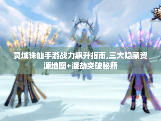 灵域诛仙手游战力飙升指南,三大隐藏资源地图+渡劫突破秘籍