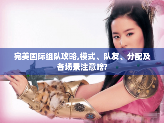 完美国际组队攻略,模式、队友、分配及各场景注意啥?