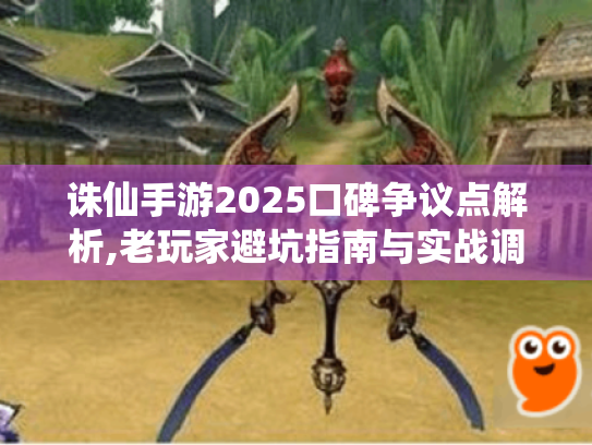 诛仙手游2025口碑争议点解析,老玩家避坑指南与实战调优方案
