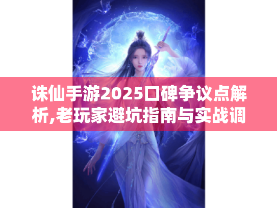 诛仙手游2025口碑争议点解析,老玩家避坑指南与实战调优方案