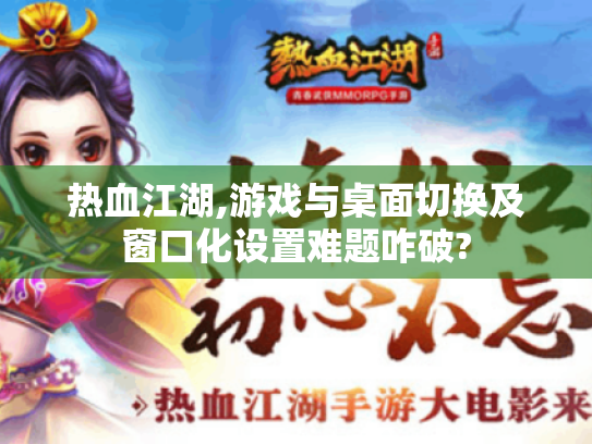 热血江湖,游戏与桌面切换及窗口化设置难题咋破?