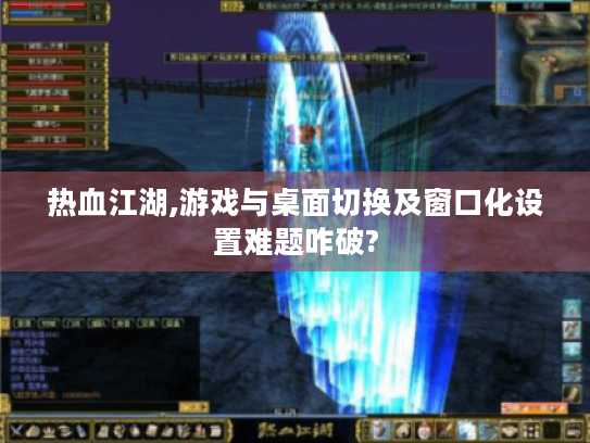 热血江湖,游戏与桌面切换及窗口化设置难题咋破?