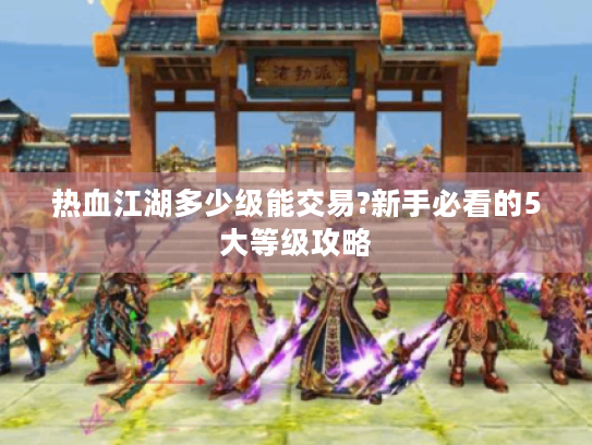 热血江湖多少级能交易?新手必看的5大等级攻略