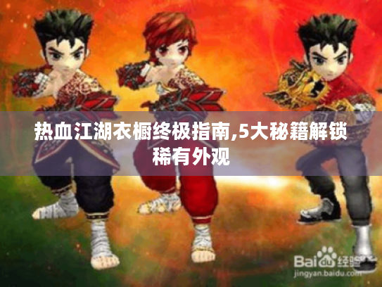 热血江湖衣橱终极指南,5大秘籍解锁稀有外观