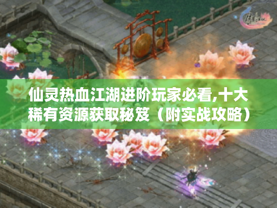 仙灵热血江湖进阶玩家必看,十大稀有资源获取秘笈(附实战攻略) 仙灵热血江湖进阶玩家必看,十大稀有资源获取秘笈(附实战攻略)