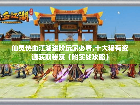 仙灵热血江湖进阶玩家必看,十大稀有资源获取秘笈(附实战攻略) 仙灵热血江湖进阶玩家必看,十大稀有资源获取秘笈(附实战攻略)