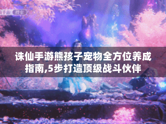 诛仙手游熊孩子宠物全方位养成指南,5步打造顶级战斗伙伴