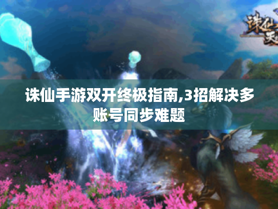 诛仙手游双开终极指南,3招解决多账号同步难题