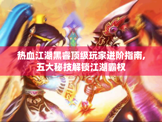 热血江湖黑睿顶级玩家进阶指南,五大秘技解锁江湖霸权 热血江湖黑睿顶级玩家进阶指南,五大秘技解锁江湖霸权