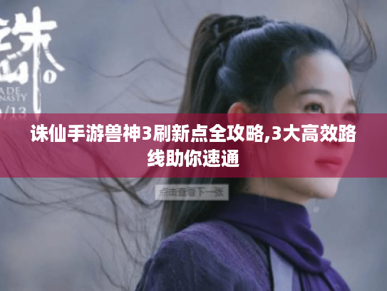 诛仙手游兽神3刷新点全攻略,3大高效路线助你速通 诛仙手游兽神3刷新点全攻略,3大高效路线助你速通