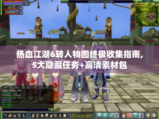 热血江湖6转人物图终极收集指南,5大隐藏任务+高清素材包 热血江湖6转人物图终极收集指南,5大隐藏任务+高清素材包