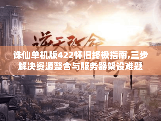 诛仙单机版422怀旧终极指南,三步解决资源整合与服务器架设难题