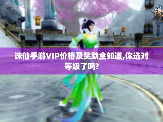 诛仙手游VIP价格及奖励全知道,你选对等级了吗?