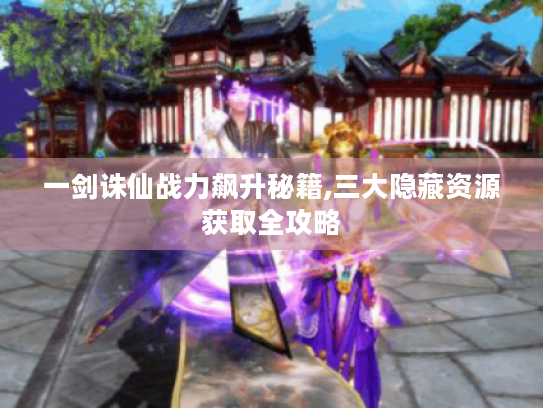 一剑诛仙战力飙升秘籍,三大隐藏资源获取全攻略 一剑诛仙战力飙升秘籍,三大隐藏资源获取全攻略