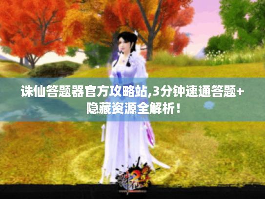诛仙答题器官方攻略站,3分钟速通答题+隐藏资源全解析！