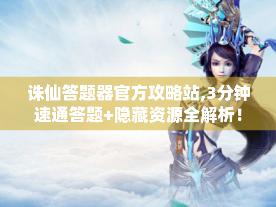 诛仙答题器官方攻略站,3分钟速通答题+隐藏资源全解析！