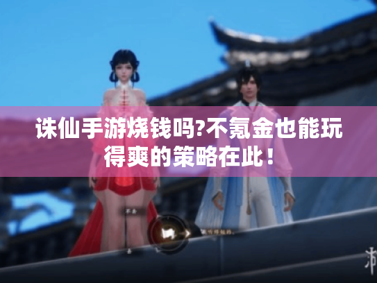 诛仙手游烧钱吗?不氪金也能玩得爽的策略在此！