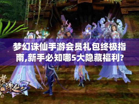 梦幻诛仙手游会员礼包终极指南,新手必知哪5大隐藏福利?