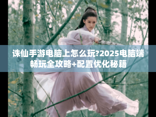 诛仙手游电脑上怎么玩?2025电脑端畅玩全攻略+配置优化秘籍