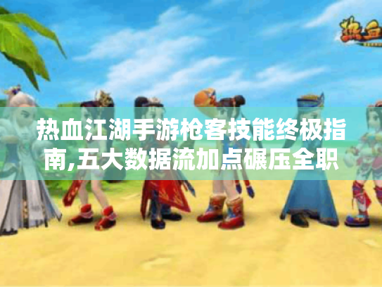 热血江湖手游枪客技能终极指南,五大数据流加点碾压全职业