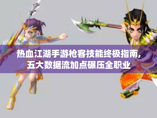 热血江湖手游枪客技能终极指南,五大数据流加点碾压全职业