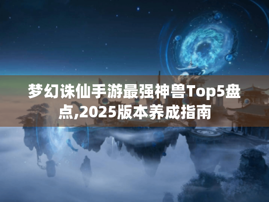 梦幻诛仙手游最强神兽Top5盘点,2025版本养成指南 梦幻诛仙手游最强神兽Top5盘点,2025版本养成指南