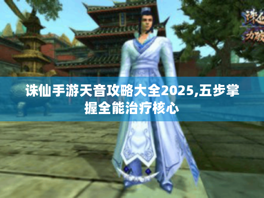 诛仙手游天音攻略大全2025,五步掌握全能治疗核心 诛仙手游天音攻略大全2025,五步掌握全能治疗核心