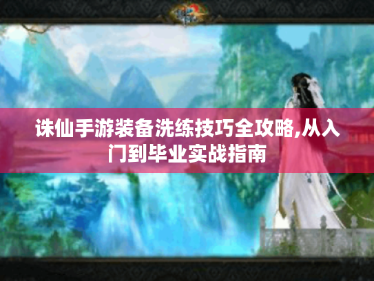 诛仙手游装备洗练技巧全攻略,从入门到毕业实战指南 诛仙手游装备洗练技巧全攻略,从入门到毕业实战指南