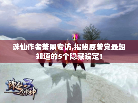 诛仙作者萧鼎专访,揭秘原著党最想知道的5个隐藏设定！