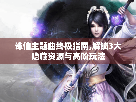 诛仙主题曲终极指南,解锁3大隐藏资源与高阶玩法