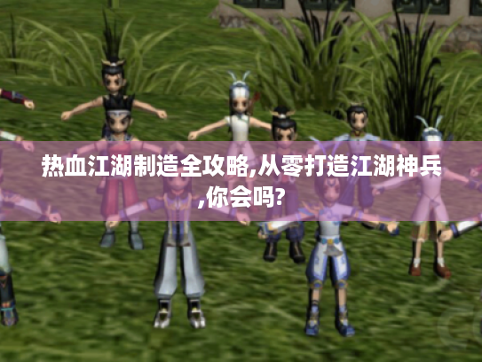 热血江湖制造全攻略,从零打造江湖神兵,你会吗?