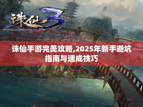 诛仙手游完美攻略,2025年新手避坑指南与速成技巧 诛仙手游完美攻略,2025年新手避坑指南与速成技巧