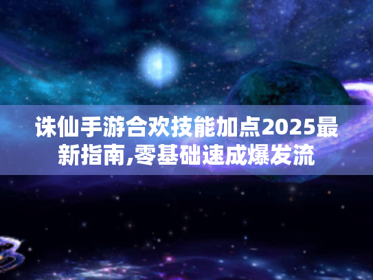 诛仙手游合欢技能加点2025最新指南,零基础速成爆发流 诛仙手游合欢技能加点2025最新指南,零基础速成爆发流