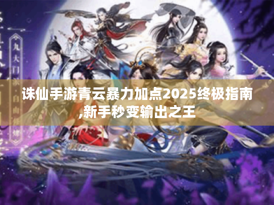 诛仙手游青云暴力加点2025终极指南,新手秒变输出之王