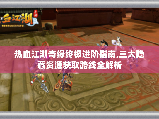 热血江湖奇缘终极进阶指南,三大隐藏资源获取路线全解析
