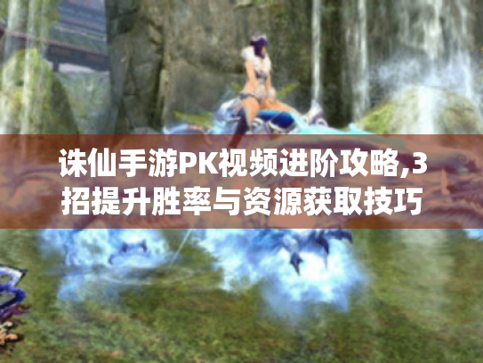 诛仙手游PK视频进阶攻略,3招提升胜率与资源获取技巧